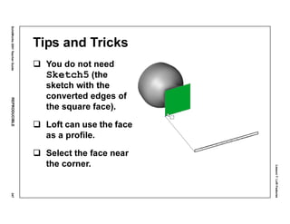 Lesson7:LoftFeatures
SolidWorks2001TeacherGuideREPRODUCIBLE347
Tips and Tricks
You do not need
Sketch5 (the
sketch with the
converted edges of
the square face).
Loft can use the face
as a profile.
Select the face near
the corner.
 