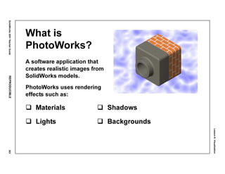 Lesson8:Visualization
SolidWorks2001TeacherGuideREPRODUCIBLE363
What is
PhotoWorks?
A software application that
creates realistic images from
SolidWorks models.
PhotoWorks uses rendering
effects such as:
Materials Shadows
Lights Backgrounds
 