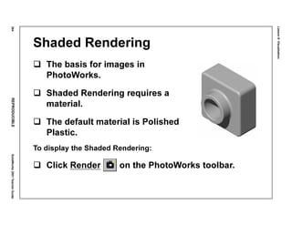 Lesson8:Visualization
364REPRODUCIBLESolidWorks2001TeacherGuide
Shaded Rendering
The basis for images in
PhotoWorks.
Shaded Rendering requires a
material.
The default material is Polished
Plastic.
To display the Shaded Rendering:
Click Render on the PhotoWorks toolbar.
 
