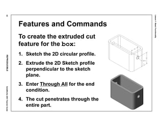 Lesson1:BasicFunctionality
42REPRODUCIBLESolidWorks2001TeacherGuide
Features and Commands
To create the extruded cut
feature for the box:
1. Sketch the 2D circular profile.
2. Extrude the 2D Sketch profile
perpendicular to the sketch
plane.
3. Enter Through All for the end
condition.
4. The cut penetrates through the
entire part.
 
