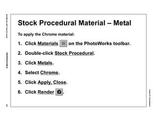 Lesson8:Visualization
SolidWorks2001TeacherGuideREPRODUCIBLE367
Stock Procedural Material – Metal
To apply the Chrome material:
1. Click Materials on the PhotoWorks toolbar.
2. Double-click Stock Procedural.
3. Click Metals.
4. Select Chrome.
5. Click Apply, Close.
6. Click Render .
 