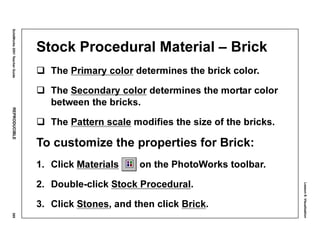 Lesson8:Visualization
SolidWorks2001TeacherGuideREPRODUCIBLE369
Stock Procedural Material – Brick
The Primary color determines the brick color.
The Secondary color determines the mortar color
between the bricks.
The Pattern scale modifies the size of the bricks.
To customize the properties for Brick:
1. Click Materials on the PhotoWorks toolbar.
2. Double-click Stock Procedural.
3. Click Stones, and then click Brick.
 