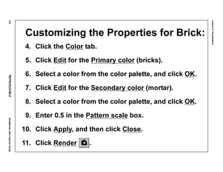 Lesson8:Visualization
370REPRODUCIBLESolidWorks2001TeacherGuide
Customizing the Properties for Brick:
4. Click the Color tab.
5. Click Edit for the Primary color (bricks).
6. Select a color from the color palette, and click OK.
7. Click Edit for the Secondary color (mortar).
8. Select a color from the color palette, and click OK.
9. Enter 0.5 in the Pattern scale box.
10. Click Apply, and then click Close.
11. Click Render .
 