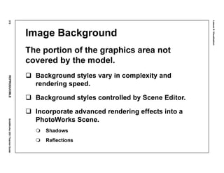 Lesson8:Visualization
372REPRODUCIBLESolidWorks2001TeacherGuide
Image Background
The portion of the graphics area not
covered by the model.
Background styles vary in complexity and
rendering speed.
Background styles controlled by Scene Editor.
Incorporate advanced rendering effects into a
PhotoWorks Scene.
Shadows
Reflections
 