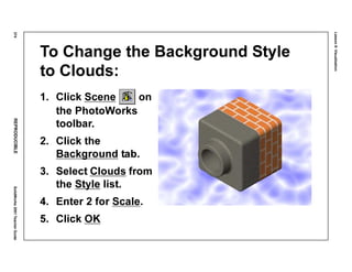 Lesson8:Visualization
374REPRODUCIBLESolidWorks2001TeacherGuide
To Change the Background Style
to Clouds:
1. Click Scene on
the PhotoWorks
toolbar.
2. Click the
Background tab.
3. Select Clouds from
the Style list.
4. Enter 2 for Scale.
5. Click OK
 
