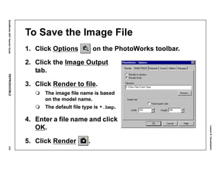 Lesson8:Visualization
SolidWorks2001TeacherGuideREPRODUCIBLE375
To Save the Image File
1. Click Options on the PhotoWorks toolbar.
2. Click the Image Output
tab.
3. Click Render to file.
The image file name is based
on the model name.
The default file type is *.bmp.
4. Enter a file name and click
OK.
5. Click Render .
 