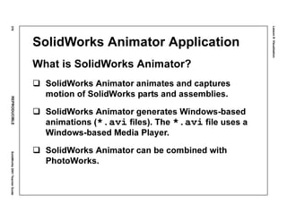 Lesson8:Visualization
376REPRODUCIBLESolidWorks2001TeacherGuide
SolidWorks Animator Application
What is SolidWorks Animator?
SolidWorks Animator animates and captures
motion of SolidWorks parts and assemblies.
SolidWorks Animator generates Windows-based
animations (*.avi files). The *.avi file uses a
Windows-based Media Player.
SolidWorks Animator can be combined with
PhotoWorks.
 