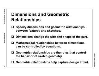 Lesson1:BasicFunctionality
SolidWorks2001TeacherGuideREPRODUCIBLE43
Dimensions and Geometric
Relationships
Specify dimensions and geometric relationships
between features and sketches.
Dimensions change the size and shape of the part.
Mathematical relationships between dimensions
can be controlled by equations.
Geometric relationships are the rules that control
the behavior of sketch geometry.
Geometric relationships help capture design intent.
 