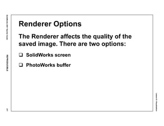 Lesson8:Visualization
SolidWorks2001TeacherGuideREPRODUCIBLE377
Renderer Options
The Renderer affects the quality of the
saved image. There are two options:
SolidWorks screen
PhotoWorks buffer
 