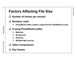 Lesson8:Visualization
378REPRODUCIBLESolidWorks2001TeacherGuide
Factors Affecting File Size
Number of frames per second
Renderer used
PhotoWorks buffer creates a larger file than SolidWorks screen
If using PhotoWorks buffer:
Materials
Background
Shadows
Multiple-light sources
Video compression
Key frames
 