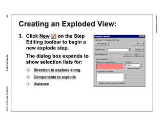 Lesson8:Visualization
380REPRODUCIBLESolidWorks2001TeacherGuide
Creating an Exploded View:
3. Click New on the Step
Editing toolbar to begin a
new explode step.
The dialog box expands to
show selection lists for:
Direction to explode along
Components to explode
Distance
 