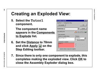 Lesson8:Visualization
382REPRODUCIBLESolidWorks2001TeacherGuide
Creating an Exploded View:
5. Select the Tutor1
component.
The component name
appears in the Components
to Explode list.
6. Set the Distance to 70mm
and click Apply on the
Step Editing toolbar.
7. Since there is only one component to explode, this
completes making the exploded view. Click OK to
close the Assembly Exploder dialog box.
 