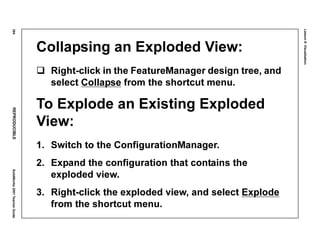 Lesson8:Visualization
384REPRODUCIBLESolidWorks2001TeacherGuide
Collapsing an Exploded View:
Right-click in the FeatureManager design tree, and
select Collapse from the shortcut menu.
To Explode an Existing Exploded
View:
1. Switch to the ConfigurationManager.
2. Expand the configuration that contains the
exploded view.
3. Right-click the exploded view, and select Explode
from the shortcut menu.
 