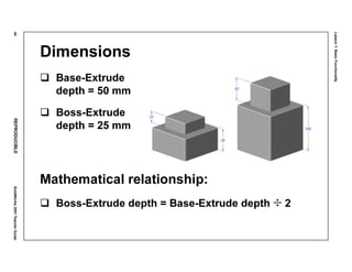 Lesson1:BasicFunctionality
44REPRODUCIBLESolidWorks2001TeacherGuide
Dimensions
Base-Extrude
depth = 50 mm
Boss-Extrude
depth = 25 mm
Mathematical relationship:
Boss-Extrude depth = Base-Extrude depth ÷ 2
 