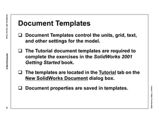 Lesson1:BasicFunctionality
SolidWorks2001TeacherGuideREPRODUCIBLE49
Document Templates
Document Templates control the units, grid, text,
and other settings for the model.
The Tutorial document templates are required to
complete the exercises in the SolidWorks 2001
Getting Started book.
The templates are located in the Tutorial tab on the
New SolidWorks Document dialog box.
Document properties are saved in templates.
 