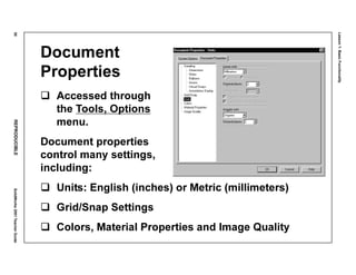 Lesson1:BasicFunctionality
50REPRODUCIBLESolidWorks2001TeacherGuide
Document
Properties
Accessed through
the Tools, Options
menu.
Document properties
control many settings,
including:
Units: English (inches) or Metric (millimeters)
Grid/Snap Settings
Colors, Material Properties and Image Quality
 