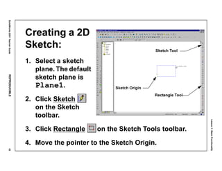 Lesson1:BasicFunctionality
SolidWorks2001TeacherGuideREPRODUCIBLE53
Creating a 2D
Sketch:
1. Select a sketch
plane. The default
sketch plane is
Plane1.
2. Click Sketch
on the Sketch
toolbar.
3. Click Rectangle on the Sketch Tools toolbar.
4. Move the pointer to the Sketch Origin.
Sketch Origin
Sketch Tool
Rectangle Tool
 