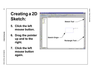 Lesson1:BasicFunctionality
54REPRODUCIBLESolidWorks2001TeacherGuide
Creating a 2D
Sketch:
5. Click the left
mouse button.
6. Drag the pointer
up and to the
right.
7. Click the left
mouse button
again.
Sketch Origin
Sketch Tool
Rectangle Tool
 