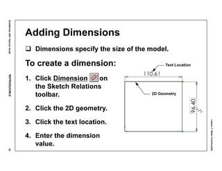 Lesson1:BasicFunctionality
SolidWorks2001TeacherGuideREPRODUCIBLE55
Adding Dimensions
Dimensions specify the size of the model.
To create a dimension:
1. Click Dimension on
the Sketch Relations
toolbar.
2. Click the 2D geometry.
3. Click the text location.
4. Enter the dimension
value.
Text Location
2D Geometry
 