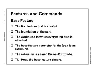 Lesson2:The40-MinuteRunningStart
SolidWorks2001TeacherGuideREPRODUCIBLE71
Features and Commands
Base Feature
The first feature that is created.
The foundation of the part.
The workpiece to which everything else is
attached.
The base feature geometry for the box is an
extrusion.
The extrusion is named Base-Extrude.
Tip: Keep the base feature simple.
 