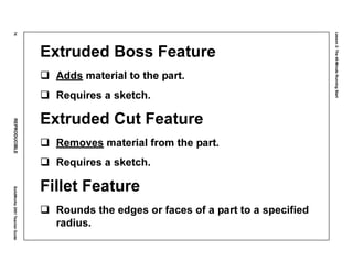 Lesson2:The40-MinuteRunningStart
74REPRODUCIBLESolidWorks2001TeacherGuide
Extruded Boss Feature
Adds material to the part.
Requires a sketch.
Extruded Cut Feature
Removes material from the part.
Requires a sketch.
Fillet Feature
Rounds the edges or faces of a part to a specified
radius.
 