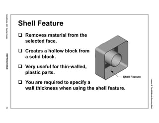 Lesson2:The40-MinuteRunningStart
SolidWorks2001TeacherGuideREPRODUCIBLE75
Shell Feature
Removes material from the
selected face.
Creates a hollow block from
a solid block.
Very useful for thin-walled,
plastic parts.
You are required to specify a
wall thickness when using the shell feature.
Shell Feature
 