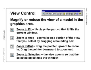 Lesson2:The40-MinuteRunningStart
76REPRODUCIBLESolidWorks2001TeacherGuide
View Control
Magnify or reduce the view of a model in the
graphics area.
Zoom to Fit – displays the part so that it fills the
current window.
Zoom to Area – zooms in on a portion of the view
that you select by dragging a bounding box.
Zoom In/Out – drag the pointer upward to zoom
in. Drag the pointer downward to zoom out.
Zoom to Selection – the view zooms so that the
selected object fills the window.
 