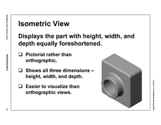 Lesson2:The40-MinuteRunningStart
SolidWorks2001TeacherGuideREPRODUCIBLE83
Isometric View
Displays the part with height, width, and
depth equally foreshortened.
Pictorial rather than
orthographic.
Shows all three dimensions –
height, width, and depth.
Easier to visualize than
orthographic views.
 