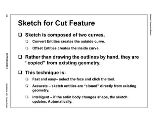 Lesson3:AssemblyBasics
108REPRODUCIBLESolidWorks2001TeacherGuide
Sketch for Cut Feature
Sketch is composed of two curves.
Convert Entities creates the outside curve.
Offset Entities creates the inside curve.
Rather than drawing the outlines by hand, they are
“copied” from existing geometry.
This technique is:
Fast and easy– select the face and click the tool.
Accurate – sketch entities are “cloned” directly from existing
geometry.
Intelligent – if the solid body changes shape, the sketch
updates. Automatically.
 