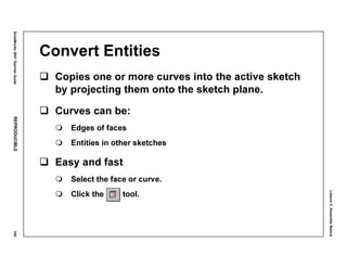 Lesson3:AssemblyBasics
SolidWorks2001TeacherGuideREPRODUCIBLE109
Convert Entities
Copies one or more curves into the active sketch
by projecting them onto the sketch plane.
Curves can be:
Edges of faces
Entities in other sketches
Easy and fast
Select the face or curve.
Click the tool.
 