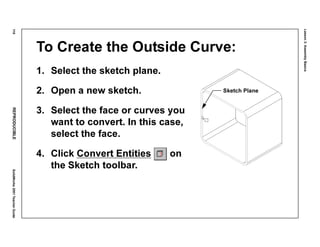 Lesson3:AssemblyBasics
110REPRODUCIBLESolidWorks2001TeacherGuide
To Create the Outside Curve:
1. Select the sketch plane.
2. Open a new sketch.
3. Select the face or curves you
want to convert. In this case,
select the face.
4. Click Convert Entities on
the Sketch toolbar.
Sketch Plane
 