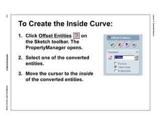 Lesson3:AssemblyBasics
112REPRODUCIBLESolidWorks2001TeacherGuide
To Create the Inside Curve:
1. Click Offset Entities on
the Sketch toolbar. The
PropertyManager opens.
2. Select one of the converted
entities.
3. Move the cursor to the inside
of the converted entities.
 