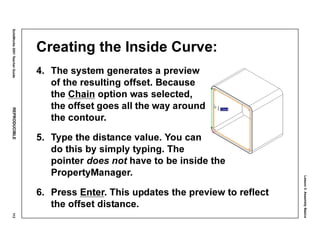 Lesson3:AssemblyBasics
SolidWorks2001TeacherGuideREPRODUCIBLE113
Creating the Inside Curve:
4. The system generates a preview
of the resulting offset. Because
the Chain option was selected,
the offset goes all the way around
the contour.
5. Type the distance value. You can
do this by simply typing. The
pointer does not have to be inside the
PropertyManager.
6. Press Enter. This updates the preview to reflect
the offset distance.
 
