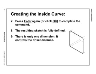 Lesson3:AssemblyBasics
114REPRODUCIBLESolidWorks2001TeacherGuide
Creating the Inside Curve:
7. Press Enter again (or click OK) to complete the
command.
8. The resulting sketch is fully defined.
9. There is only one dimension. It
controls the offset distance.
 