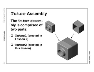 Lesson3:AssemblyBasics
SolidWorks2001TeacherGuideREPRODUCIBLE115
Tutor Assembly
The Tutor assem-
bly is comprised of
two parts:
Tutor1 (created in
Lesson 2)
Tutor2 (created in
this lesson)
 