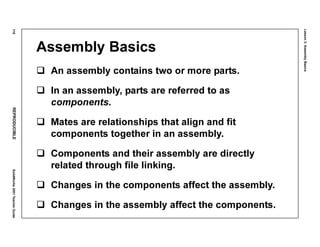 Lesson3:AssemblyBasics
116REPRODUCIBLESolidWorks2001TeacherGuide
Assembly Basics
An assembly contains two or more parts.
In an assembly, parts are referred to as
components.
Mates are relationships that align and fit
components together in an assembly.
Components and their assembly are directly
related through file linking.
Changes in the components affect the assembly.
Changes in the assembly affect the components.
 