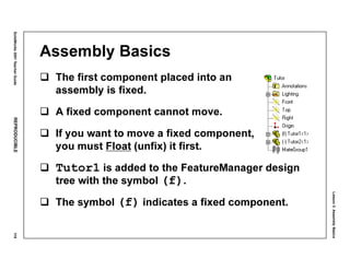Lesson3:AssemblyBasics
SolidWorks2001TeacherGuideREPRODUCIBLE119
Assembly Basics
The first component placed into an
assembly is fixed.
A fixed component cannot move.
If you want to move a fixed component,
you must Float (unfix) it first.
Tutor1 is added to the FeatureManager design
tree with the symbol (f).
The symbol (f) indicates a fixed component.
 