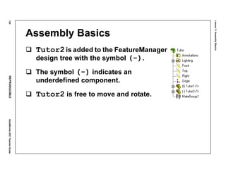 Lesson3:AssemblyBasics
120REPRODUCIBLESolidWorks2001TeacherGuide
Assembly Basics
Tutor2is added to the FeatureManager
design tree with the symbol (-).
The symbol (-) indicates an
underdefined component.
Tutor2 is free to move and rotate.
 