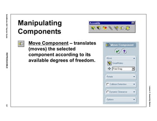Lesson3:AssemblyBasics
SolidWorks2001TeacherGuideREPRODUCIBLE121
Manipulating
Components
Move Component – translates
(moves) the selected
component according to its
available degrees of freedom.
 