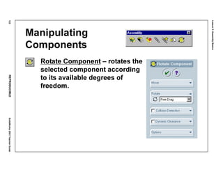 Lesson3:AssemblyBasics
122REPRODUCIBLESolidWorks2001TeacherGuide
Manipulating
Components
Rotate Component – rotates the
selected component according
to its available degrees of
freedom.
 