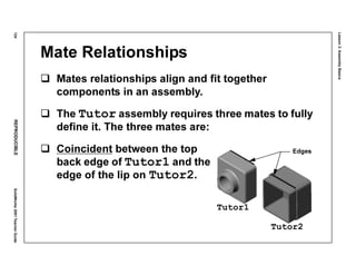 Lesson3:AssemblyBasics
124REPRODUCIBLESolidWorks2001TeacherGuide
Mate Relationships
Mates relationships align and fit together
components in an assembly.
The Tutor assembly requires three mates to fully
define it. The three mates are:
Coincident between the top
back edge of Tutor1 and the
edge of the lip on Tutor2.
Tutor1
Tutor2
Edges
 