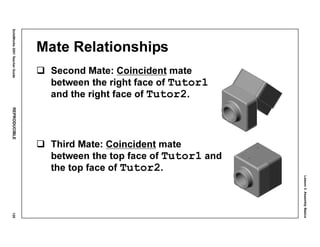 Lesson3:AssemblyBasics
SolidWorks2001TeacherGuideREPRODUCIBLE125
Mate Relationships
Second Mate: Coincident mate
between the right face of Tutor1
and the right face of Tutor2.
Third Mate: Coincident mate
between the top face of Tutor1 and
the top face of Tutor2.
 