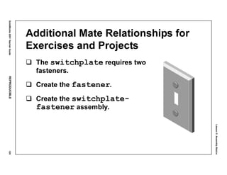 Lesson3:AssemblyBasics
SolidWorks2001TeacherGuideREPRODUCIBLE129
Additional Mate Relationships for
Exercises and Projects
The switchplate requires two
fasteners.
Create the fastener.
Create the switchplate-
fastener assembly.
 