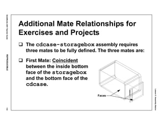 Lesson3:AssemblyBasics
SolidWorks2001TeacherGuideREPRODUCIBLE133
Additional Mate Relationships for
Exercises and Projects
The cdcase-storagebox assembly requires
three mates to be fully defined. The three mates are:
First Mate: Coincident
between the inside bottom
face of the storagebox
and the bottom face of the
cdcase.
Faces
 