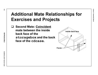 Lesson3:AssemblyBasics
134REPRODUCIBLESolidWorks2001TeacherGuide
Additional Mate Relationships for
Exercises and Projects
Second Mate: Coincident
mate between the inside
back face of the
storagebox and the back
face of the cdcase.
Inside back face
Faces
 