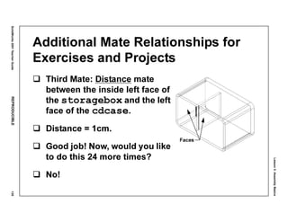Lesson3:AssemblyBasics
SolidWorks2001TeacherGuideREPRODUCIBLE135
Additional Mate Relationships for
Exercises and Projects
Third Mate: Distance mate
between the inside left face of
the storagebox and the left
face of the cdcase.
Distance = 1cm.
Good job! Now, would you like
to do this 24 more times?
No!
Faces
 