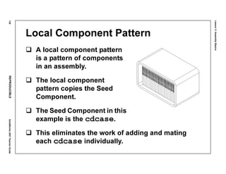 Lesson3:AssemblyBasics
136REPRODUCIBLESolidWorks2001TeacherGuide
Local Component Pattern
A local component pattern
is a pattern of components
in an assembly.
The local component
pattern copies the Seed
Component.
The Seed Component in this
example is the cdcase.
This eliminates the work of adding and mating
each cdcase individually.
 