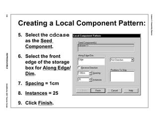 Lesson3:AssemblyBasics
138REPRODUCIBLESolidWorks2001TeacherGuide
Creating a Local Component Pattern:
5. Select the cdcase
as the Seed
Component.
6. Select the front
edge of the storage
box for Along Edge/
Dim.
7. Spacing = 1cm
8. Instances = 25
9. Click Finish.
 
