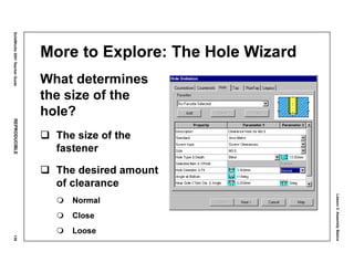 Lesson3:AssemblyBasics
SolidWorks2001TeacherGuideREPRODUCIBLE139
More to Explore: The Hole Wizard
What determines
the size of the
hole?
The size of the
fastener
The desired amount
of clearance
Normal
Close
Loose
 