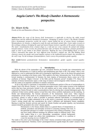 International Journal of Arts and Social Science www.ijassjournal.com
Volume 1 Issue 4, November-December2018.
Dr. Wiem Krifa Page 57
Angela Carter’s The Bloody Chamber: A Hermeneutic
perspective.
Dr. Wiem Krifa
Faculty of Arts and Humanities of Sousse, Tunisia
Abstract:Within the scope of the literary field, hermeneutics is applicable to disclose the subtle textual
implications and the authorial ideological orientations. Attempting to analyze Carter’s The Bloody Chamber
from a hermeneutic perspective reveals the writer’s intents behind the use of various literary techniques.
Metamorphosis, for instance, is deployed to study the male and female animal sides. Carter makes recourse to
this technique aiming at divulging the equal and natural human instincts regardless of the gender orientations.
The males’ transformation from a human shape to a wolf and vice versa connotes the animal side lurking
beneath maleness. Carter rewrites the patriarchal fairy tales of Charles Perrault from a feminist postmodern
angle in order to pay tribute to her female characters. Studying the story of Red Ridding Hood, we notice
Carter’s innovation that makes her story different from Perrault’s original one. Her Red Ridding Hood
character ensures her gender and sexual equality contrary to the traditional passive female who surrenders to
the wolf’s trap. Via the technique of metamorphosis, Carter conveys the postmodern gender equality.
Keys words:Feminist postmodernism- hermeneutics- metamorphosis- gender equality- sexual equality-
animality
I. Introduction:
With the advent of the postmodern age new, conceptual theories are brought into reinterpretation and
application. Hermeneutics as a field of analysis and interpretation goes back to the 17th century, when it was
deployed as a tool to understand the bible and its theological implications. Later on the theory has gained more
prominence by extending to the literary realm. With regards to the latter, hermeneutics has “to do with the way
textual meaning is communicated. In literature the main impetus of hermeneutic theory comes out of the
conflation of German „Higher Criticism‟ of the bible and the Romantic period” (Cuddon 377). Hence, the
initiation of literary hermeneutics opens a wide range of analysis and investigation within literature, as a whole,
with the reader as an important contributor in semantic extraction.
As far as this article is concerned, it concentrates on a hermeneutic analysis of the use of metamorphosis in
Angela Carter‟sThe Bloody Chamber. As a feminist postmodern writer, Carter makes recourse to the traditional
stories that have been previously limited to the oral tradition and to some written fairy tales, mainly those
composed by Charles Perrault in order to postmodernize them by altering their oriented ideological goals. Her
collection of short stories unfolds copious revised fairy tales whose symbolic implications are far-reaching. As
Herder and Schleiermacher, the German advocators of the hermeneutic trend insist: “[the] linguistic
interpretation [of the work] needs to be complemented by a side of interpretation that focuses on authorial
psychology, namely in order to make it possible to penetrate authorial individuality in conceptualization”
(Forster 4). This view is highly substantial as far as this article is concerned, since any hermeneutic study of
Carter‟s writing should take into consideration the writer‟s affiliation and ideological literary standpoint.
Bearing in mind her feminist activism and search for female freedom and gender equality, any hermeneutic
analysis should be grounded in the writer‟s literary agenda.
Hermeneutics in the literary [field] relates to a general theory of interpretation, to
methods, procedures and principles involved in extracting meaning from texts. It
has particular relevance to a reader‟s involvement in the creation of meaning. A text
may have totally different meanings for different readers at different times. Thus,
what readers bring to a text (knowledge, assumptions, cultural background,
experience, insight, etc) affects their interpretations. A reader is in a position to
create the meaning of a text. (Cuddon377)
The reader or the critic‟s prior knowledge of the writer‟s literary orientation helps greatly in disentangling the
hidden textual implications. Similarly, Carter‟s promulgated feminist agenda shapes the reader‟s analysis of her
 